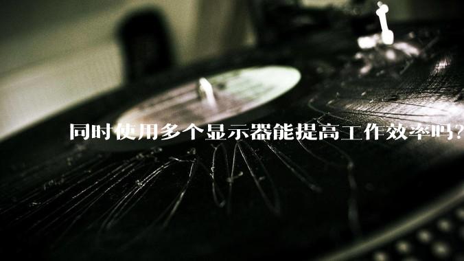 同时使用多个显示器能提高工作效率吗？